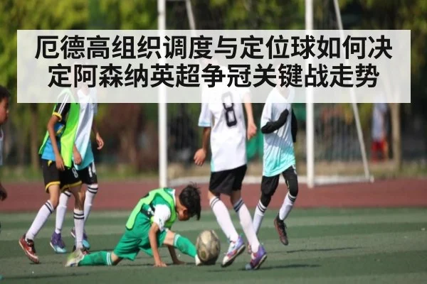 厄德高组织调度与定位球如何决定阿森纳英超争冠关键战走势