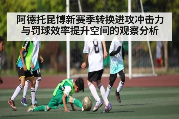 阿德托昆博新赛季转换进攻冲击力与罚球效率提升空间的观察分析